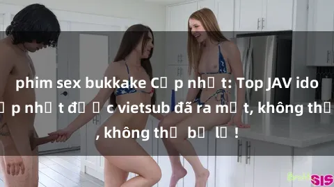 phim sex bukkake Cập nhật: Top JAV idol xinh đẹp nhất được vietsub đã ra mắt, không thể bỏ lỡ!