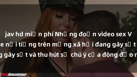 jav hd miễn phí Những đoạn video sex Việt Nam không che nổi tiếng trên mạng xã hội đang gây sốt và thu hút sự chú ý của đông đảo người xem.