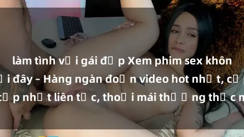 làm tình với gái đẹp Xem phim sex không che miễn phí tại đây – Hàng ngàn đoạn video hot nhất, cập nhật liên tục, thoải mái thưởng thức mà không tốn kém.