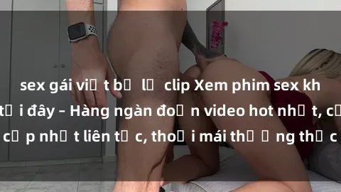 sex gái việt bị lộ clip Xem phim sex không che miễn phí tại đây – Hàng ngàn đoạn video hot nhất, cập nhật liên tục, thoải mái thưởng thức mà không tốn kém.