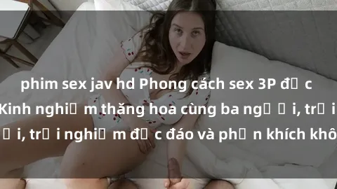phim sex jav hd Phong cách sex 3P độc đáo tại Việt Nam: Kinh nghiệm thăng hoa cùng ba người, trải nghiệm độc đáo và phấn khích không thể bỏ lỡ!