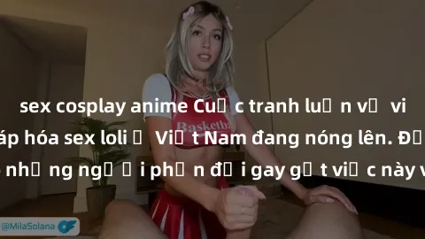 sex cosplay anime Cuộc tranh luận về việc có nên hợp pháp hóa sex loli ở Việt Nam đang nóng lên. Đồng thời, cũng có những người phản đối gay gắt việc này vì lo ngại về tác động tiêu cực lên trẻ em và