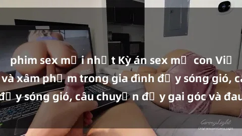 phim sex mới nhất Kỳ án sex mẹ con Việt Nam: Sự sở hữu và xâm phạm trong gia đình đầy sóng gió, câu chuyện đầy gai góc và đau lòng.