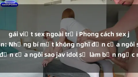 gái việt sex ngoài trời Phong cách sex jav idol siêu hấp dẫn: Những bí mật không nghĩ đến của ngôi sao jav idol sẽ làm bạn ngạc nhiên!