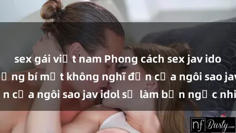 sex gái việt nam Phong cách sex jav idol siêu hấp dẫn: Những bí mật không nghĩ đến của ngôi sao jav idol sẽ làm bạn ngạc nhiên!