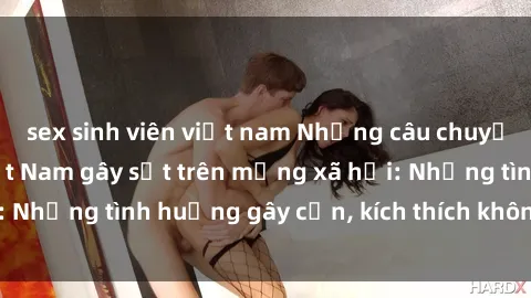 sex sinh viên việt nam Những câu chuyện sex sinh viên Việt Nam gây sốt trên mạng xã hội: Những tình huống gây cấn, kích thích không thể bỏ qua