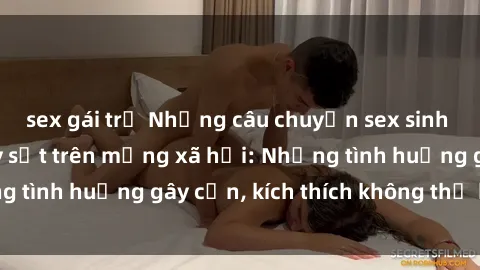 sex gái trẻ Những câu chuyện sex sinh viên Việt Nam gây sốt trên mạng xã hội: Những tình huống gây cấn, kích thích không thể bỏ qua