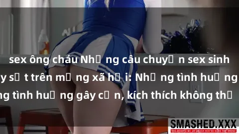 sex ông cháu Những câu chuyện sex sinh viên Việt Nam gây sốt trên mạng xã hội: Những tình huống gây cấn, kích thích không thể bỏ qua