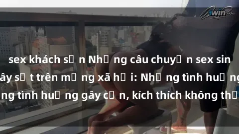 sex khách sạn Những câu chuyện sex sinh viên Việt Nam gây sốt trên mạng xã hội: Những tình huống gây cấn, kích thích không thể bỏ qua