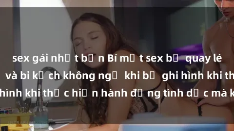 sex gái nhật bản Bí mật sex bị quay lén: Những hậu quả và bi kịch không ngờ khi bị ghi hình khi thực hiện hành động tình dục mà không biết.