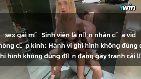 sex gái mỹ Sinh viên là nạn nhân của video quay lén trong phòng cấp kính: Hành vi ghi hình không đúng đắn đang gây tranh cãi lớn