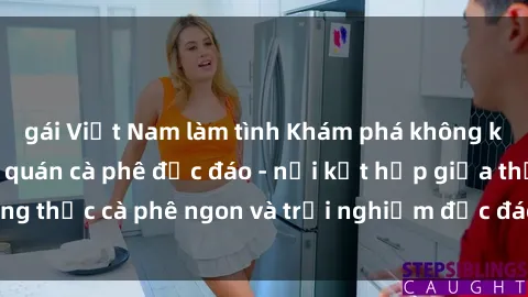 gái Việt Nam làm tình Khám phá không khí độc đáo tại sex quán cà phê độc đáo - nơi kết hợp giữa thưởng thức cà phê ngon và trải nghiệm độc đáo của không gian sex shop.