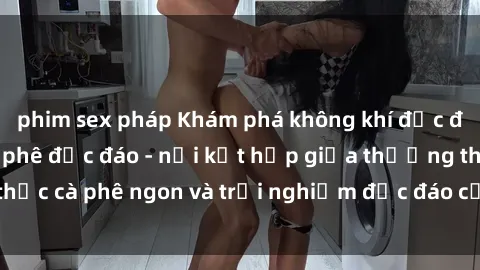 phim sex pháp Khám phá không khí độc đáo tại sex quán cà phê độc đáo - nơi kết hợp giữa thưởng thức cà phê ngon và trải nghiệm độc đáo của không gian sex shop.