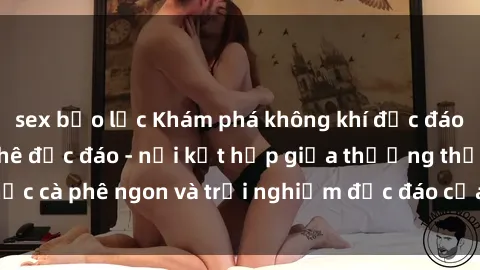 sex bạo lực Khám phá không khí độc đáo tại sex quán cà phê độc đáo - nơi kết hợp giữa thưởng thức cà phê ngon và trải nghiệm độc đáo của không gian sex shop.