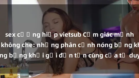 sex cưỡng hiếp vietsub Cảm giác mạnh mẽ với sex BDSM không che: những phân cảnh nóng bỏng khơi gợi đến tận cùng của tư duy và cơ thể.