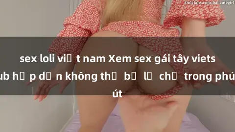 sex loli việt nam Xem sex gái tây vietsub hấp dẫn không thể bỏ lỡ chỉ trong phút