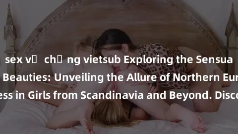 sex vợ chồng vietsub Exploring the Sensual Charms of Nordic Beauties: Unveiling the Allure of Northern European Sexiness in Girls from Scandinavia and Beyond. Discover the Seductive Secrets of Norther