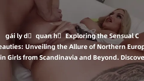 gái ly dị quan hệ Exploring the Sensual Charms of Nordic Beauties: Unveiling the Allure of Northern European Sexiness in Girls from Scandinavia and Beyond. Discover the Seductive Secrets of Northern E