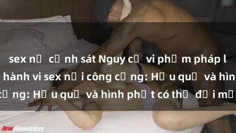 sex nữ cảnh sát Nguy cơ vi phạm pháp luật khi thực hiện hành vi sex nơi công cộng: Hậu quả và hình phạt có thể đối mặt