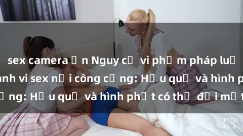 sex camera ẩn Nguy cơ vi phạm pháp luật khi thực hiện hành vi sex nơi công cộng: Hậu quả và hình phạt có thể đối mặt