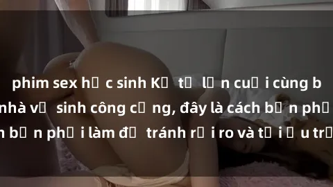 phim sex học sinh Kể từ lần cuối cùng bạn thực hành sex nhà vệ sinh công cộng, đây là cách bạn phải làm để tránh rủi ro và tối ưu trải nghiệm.