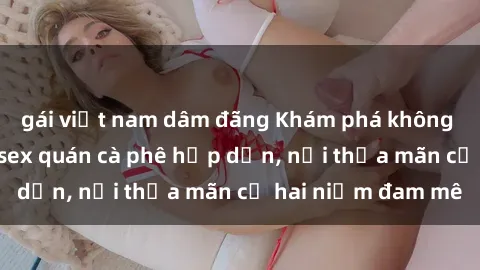 gái việt nam dâm đãng Khám phá không gian độc đáo tại sex quán cà phê hấp dẫn, nơi thỏa mãn cả hai niềm đam mê