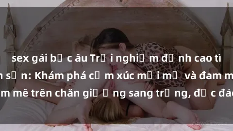 sex gái bắc âu Trải nghiệm đỉnh cao tình yêu tại sex khách sạn: Khám phá cảm xúc mới mẻ và đam mê trên chăn giường sang trọng, độc đáo, không giới hạn.