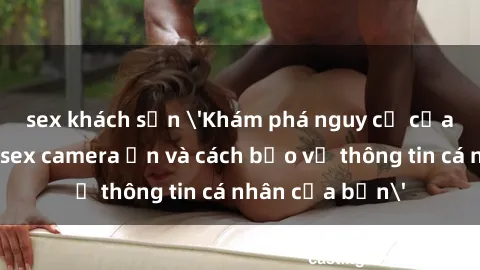 sex khách sạn 'Khám phá nguy cơ của việc sử dụng sex camera ẩn và cách bảo vệ thông tin cá nhân của bạn'