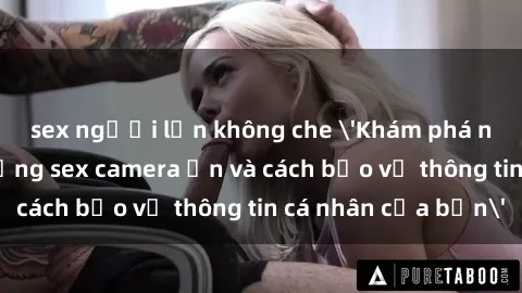 sex người lớn không che 'Khám phá nguy cơ của việc sử dụng sex camera ẩn và cách bảo vệ thông tin cá nhân của bạn'