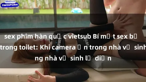 sex phim hàn quốc vietsub Bí mật sex bị quay lén trong toilet: Khi camera ẩn trong nhà vệ sinh lộ diện