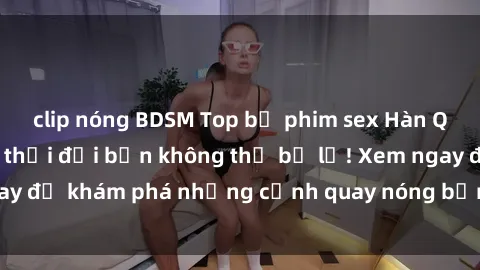 clip nóng BDSM Top bộ phim sex Hàn Quốc hot nhất mọi thời đại bạn không thể bỏ lỡ! Xem ngay để khám phá những cảnh quay nóng bỏng, đầy nghẹt thở!