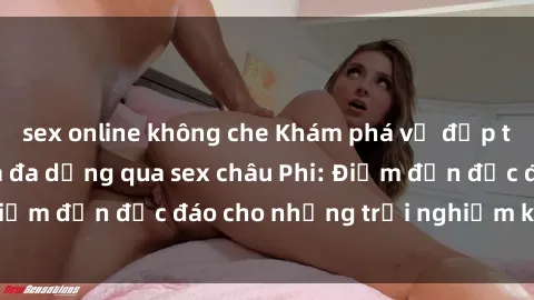 sex online không che Khám phá vẻ đẹp tự nhiên và văn hóa đa dạng qua sex châu Phi: Điểm đến độc đáo cho những trải nghiệm khó quên