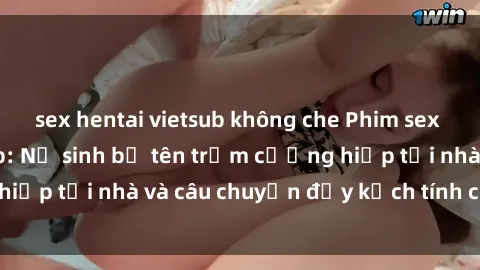 sex hentai vietsub không che Phim sex cưỡng hiếp vietsub: Nữ sinh bị tên trộm cưỡng hiếp tại nhà và câu chuyện đầy kịch tính của vietsub