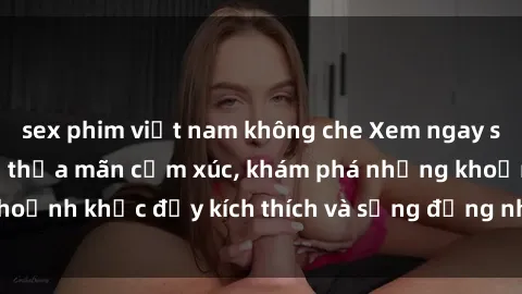 sex phim việt nam không che Xem ngay sex jav không che để thỏa mãn cảm xúc, khám phá những khoảnh khắc đầy kích thích và sống động nhất chỉ trong click!