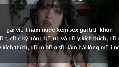 gái việt nam nude Xem sex gái trẻ không che hấp dẫn nhất, cực kỳ nóng bỏng và đầy kích thích, đảm bảo sẽ làm hài lòng mọi người!