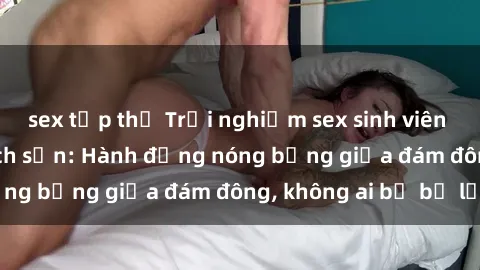 sex tập thể Trải nghiệm sex sinh viên sôi động trong khách sạn: Hành động nóng bỏng giữa đám đông, không ai bị bỏ lỡ