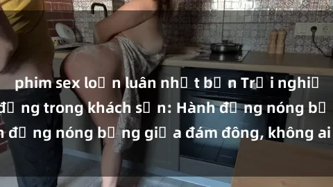 phim sex loạn luân nhật bản Trải nghiệm sex sinh viên sôi động trong khách sạn: Hành động nóng bỏng giữa đám đông, không ai bị bỏ lỡ