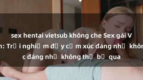 sex hentai vietsub không che Sex gái Việt Nam có con: Trải nghiệm đầy cảm xúc đáng nhớ không thể bỏ qua