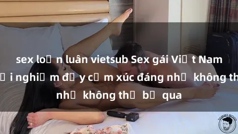 sex loạn luân vietsub Sex gái Việt Nam có con: Trải nghiệm đầy cảm xúc đáng nhớ không thể bỏ qua