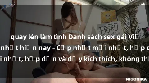 quay lén làm tình Danh sách sex gái Việt Nam sinh viên hot nhất hiện nay - Cập nhật mới nhất, hấp dẫn và đầy kích thích, không thể bỏ qua!