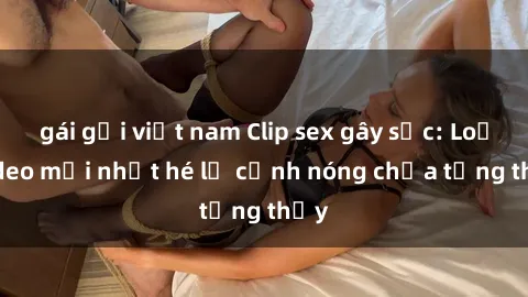 gái gọi việt nam Clip sex gây sốc: Loạt video mới nhất hé lộ cảnh nóng chưa từng thấy