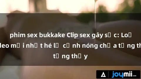 phim sex bukkake Clip sex gây sốc: Loạt video mới nhất hé lộ cảnh nóng chưa từng thấy