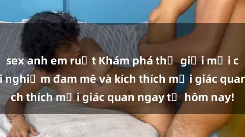 sex anh em ruột Khám phá thế giới mới của sex online: trải nghiệm đam mê và kích thích mọi giác quan ngay từ hôm nay!