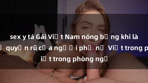 sex y tá Gái Việt Nam nóng bỏng khi làm tình: Sự quyến rũ của người phụ nữ Việt trong phòng ngủ