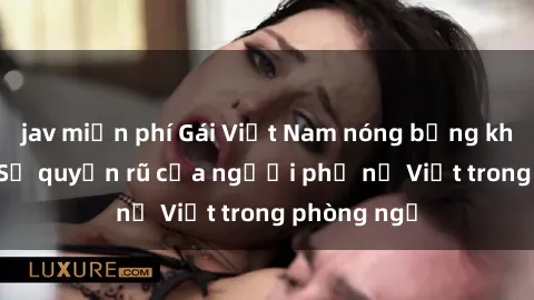 jav miễn phí Gái Việt Nam nóng bỏng khi làm tình: Sự quyến rũ của người phụ nữ Việt trong phòng ngủ
