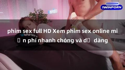 phim sex full HD Xem phim sex online miễn phí nhanh chóng và dễ dàng