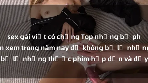 sex gái việt có chồng Top những bộ phim sex hay nhất nên xem trong năm nay để không bỏ lỡ những thước phim hấp dẫn và đầy kịch tính.