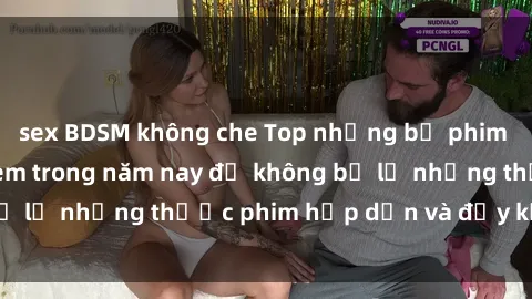 sex BDSM không che Top những bộ phim sex hay nhất nên xem trong năm nay để không bỏ lỡ những thước phim hấp dẫn và đầy kịch tính.