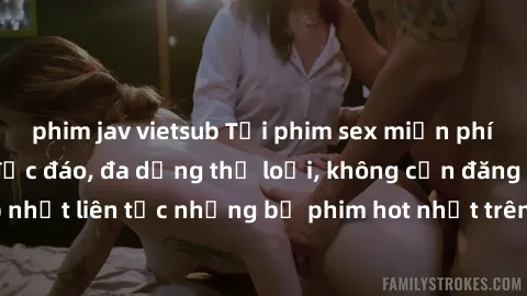 phim jav vietsub Tải phim sex miễn phí chất lượng cao độc đáo, đa dạng thể loại, không cần đăng ký tài khoản. Cập nhật liên tục những bộ phim hot nhất trên thị trường. Sự lựa chọn hàng đầu cho người y
