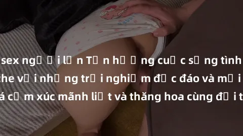 sex người lớn Tận hưởng cuộc sống tình dục online không che với những trải nghiệm độc đáo và mới lạ. Khám phá cảm xúc mãnh liệt và thăng hoa cùng đối tác tại các trang web chuyên nghiệp.